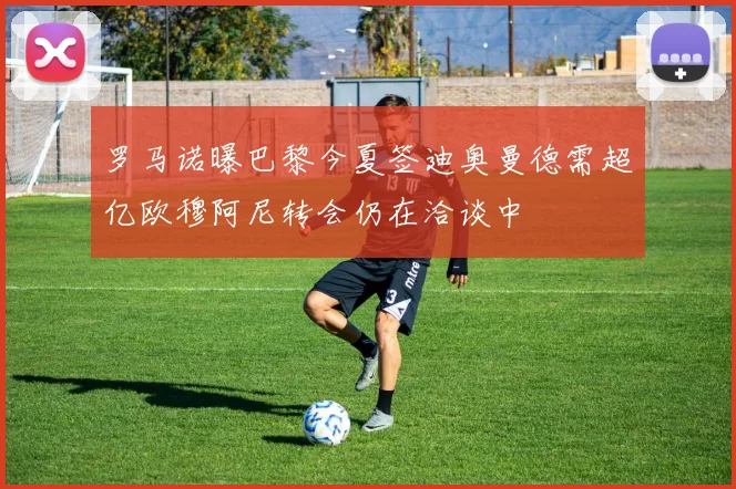 罗马诺曝巴黎今夏签迪奥曼德需超亿欧穆阿尼转会仍在洽谈中
