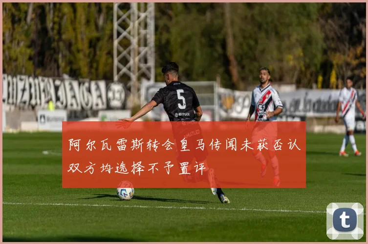 阿尔瓦雷斯转会皇马传闻未获否认双方均选择不予置评