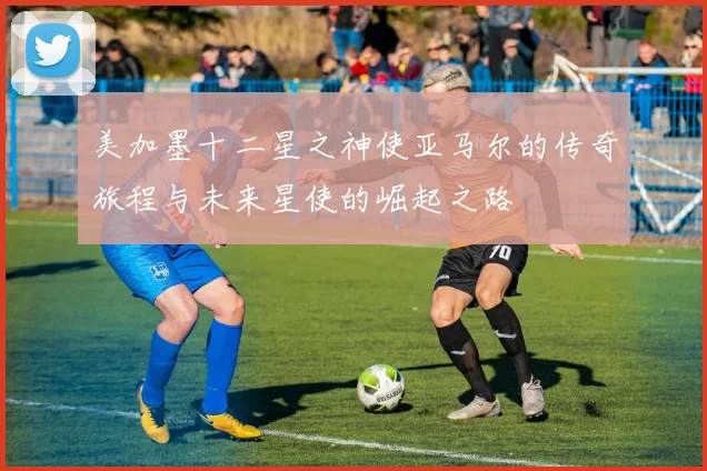 美加墨十二星之神使亚马尔的传奇旅程与未来星使的崛起之路