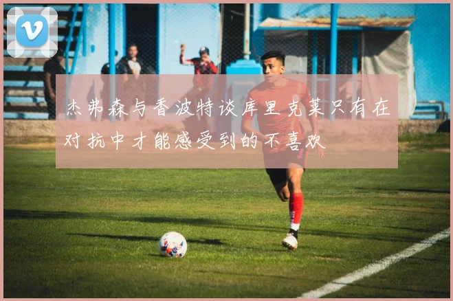 杰弗森与香波特谈库里克莱只有在对抗中才能感受到的不喜欢