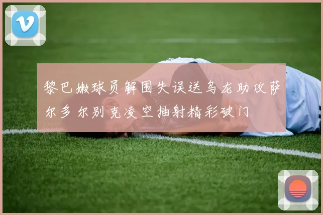 黎巴嫩球员解围失误送乌龙助攻萨尔多尔别克凌空抽射精彩破门