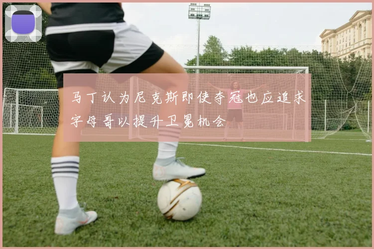 马丁认为尼克斯即使夺冠也应追求字母哥以提升卫冕机会