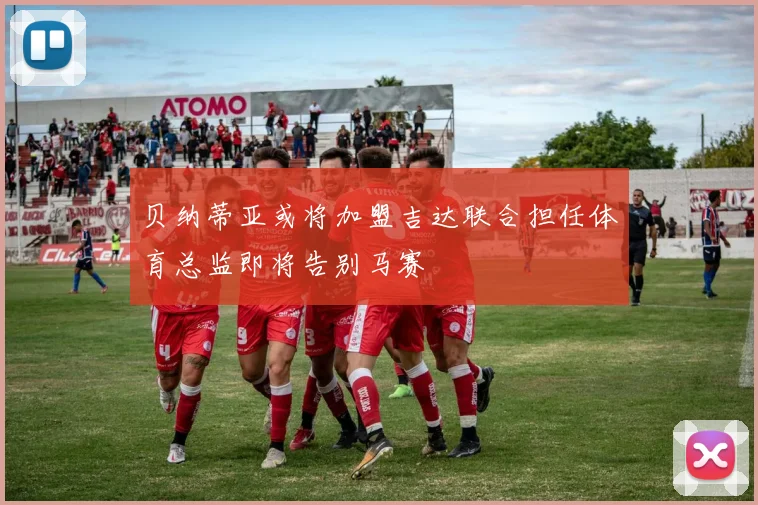贝纳蒂亚或将加盟吉达联合担任体育总监即将告别马赛