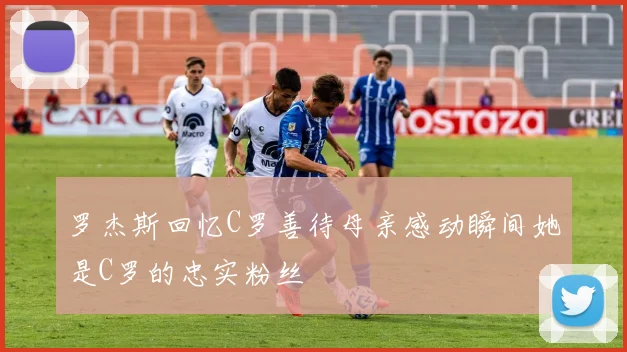 罗杰斯回忆C罗善待母亲感动瞬间她是C罗的忠实粉丝