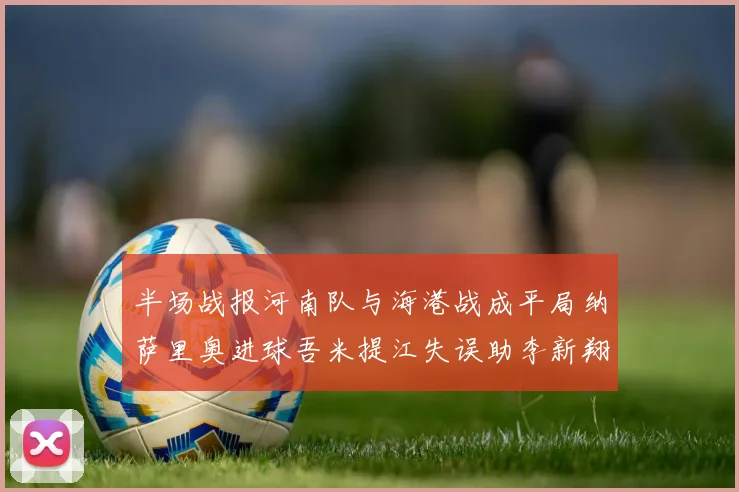 半场战报河南队与海港战成平局纳萨里奥进球吾米提江失误助李新翔扳平