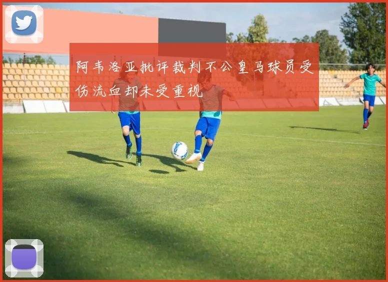 阿韦洛亚批评裁判不公皇马球员受伤流血却未受重视