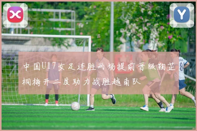 中国U17女足连胜两场提前晋级鞠芷桐梅开二度助力战胜越南队