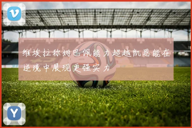 维埃拉称姆巴佩能力超越凯恩能在逆境中展现更强实力