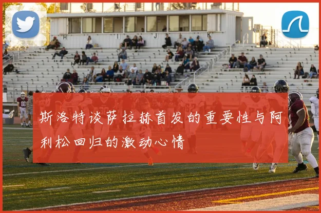 斯洛特谈萨拉赫首发的重要性与阿利松回归的激动心情