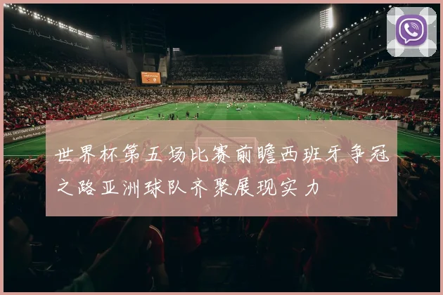 世界杯第五场比赛前瞻西班牙争冠之路亚洲球队齐聚展现实力
