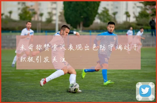 米奇称赞索汉表现出色防守端过于积极引发关注