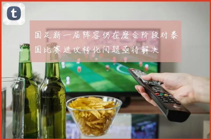 国足新一届阵容仍在磨合阶段对泰国比赛进攻转化问题亟待解决