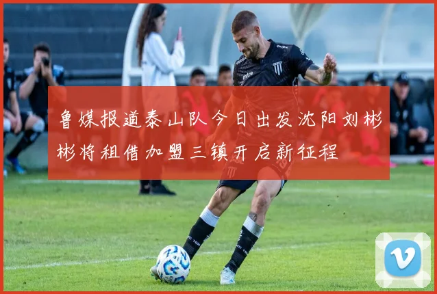 鲁媒报道泰山队今日出发沈阳刘彬彬将租借加盟三镇开启新征程