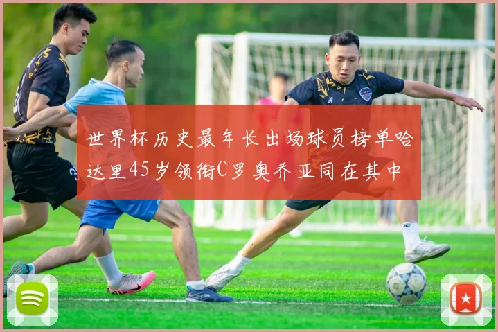 世界杯历史最年长出场球员榜单哈达里45岁领衔C罗奥乔亚同在其中