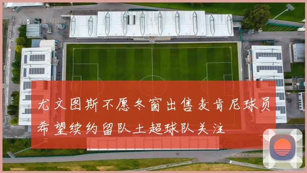 尤文图斯不愿冬窗出售麦肯尼球员希望续约留队土超球队关注