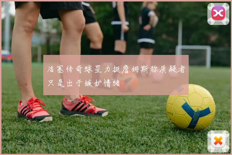 活塞传奇球星力挺詹姆斯称质疑者只是出于嫉妒情绪