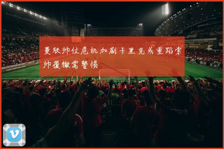 曼联帅位危机加剧卡里克或重蹈索帅覆辙需警惕