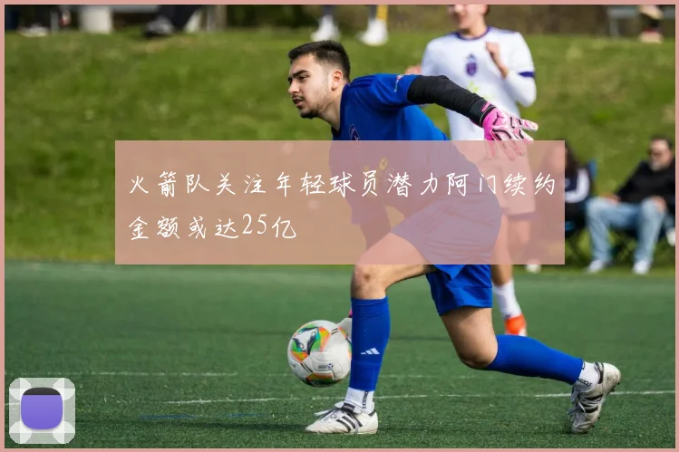 火箭队关注年轻球员潜力阿门续约金额或达25亿