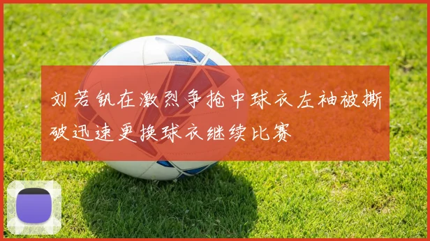 刘若钒在激烈争抢中球衣左袖被撕破迅速更换球衣继续比赛