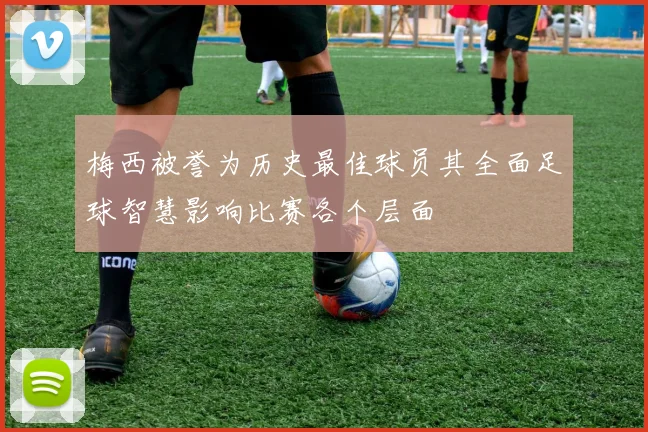 梅西被誉为历史最佳球员其全面足球智慧影响比赛各个层面