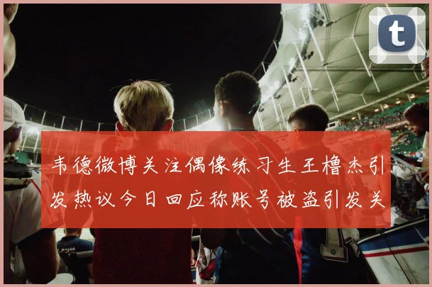 韦德微博关注偶像练习生王橹杰引发热议今日回应称账号被盗引发关注