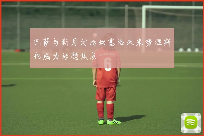 巴萨与新月讨论坎塞洛未来努涅斯也成为话题焦点