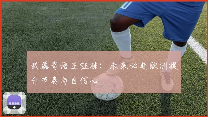 武磊寄语王钰栋：未来必赴欧洲提升节奏与自信心