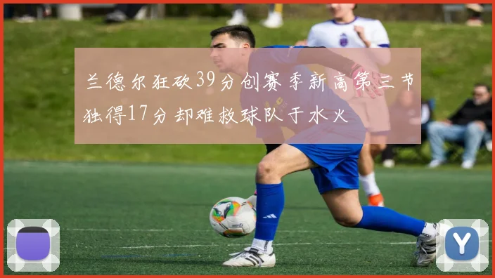 兰德尔狂砍39分创赛季新高第三节独得17分却难救球队于水火