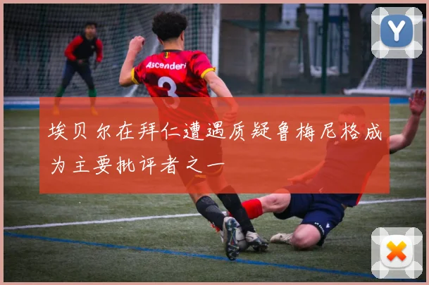埃贝尔在拜仁遭遇质疑鲁梅尼格成为主要批评者之一